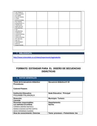 Las frases e
instrucciones
en inglés
fueron claras
y bien
pronunciadas
Se mostró
preparación e
interés por
parte de los
estudiantes
Los
estudiantes
mostraron
conocimientos
sobre los
conocimientos
de ciencias
que se
necesitaban
para el
experimento
7. BIBLIOGRAFÍA
http://www.sciencekids.co.nz/videos/experiments/egginabottle
FORMATO ESTÁNDAR PARA EL DISEÑO DE SECUENCIAS
DIDÁCTICAS
1. DATOS GENERALES
Título de la secuencia didáctica:
Procedures-
Colored Flowers
Secuencia didáctica #: 03
Institución Educativa:
PIGUAMBI PALANGALA
Sede Educativa: Principal
Dirección:
Llorente
Municipio: Tumaco
Docentes responsables:
LUZ AMPARO ESTUPIÑAN
CARMEN OMAIRA NATASCU
MARIA EUGENIA CASTRO CORTES
NIDID ESPERANZA FAJARDO
Departamento:
Nariño
Área de conocimiento: Ciencias Tema: procesos – Fotosíntesis: los
 