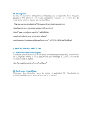 5.6 Bibliografía.
(Escriba los referentes bibliográficos utilizados para el desarrollo de su Proyecto
Educativo TIC partiendo del marco conceptual realizado en el ítem 5.4. Se
recomienda tener en cuenta las normas APA).
5.5
5 http://www.sciencekids.co.nz/videos/experiments/egginabottle.html
http://www.lovemyscience.com/colouredflowers.html
https://www.youtube.com/watch?v=pJXjd1lu8wc
http://instituciontomasarturosanchez.edu.co/
http://repositorio.utp.edu.co/dspace/bitstream/11059/2997/1/428007B412.pdf
.6
6. APLICACIÓN DEL PROYECTO
6.1 Mi Recurso Educativo Digital.
(Con base en la Actividad 27: Generando actividades participativas y constructivas
en el proyecto. Anexe el link o documento que contenga la Guía 8: Creando mi
recurso educativo digital).
https://www.pixton.com/mx/comic/ma28hpm7
6.2 Evidencias fotográficas.
(Relacione dos fotografías como lo solicita la Actividad 28: Ejecutando las
actividades del proyecto acompañado por el formador.)
6.
 