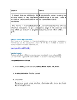 proyecto tiempo
2. 2. Algunos docentes participantes del
proyecto poseen un nivel muy básico
en inglés y los otros en conocimientos
de ciencias
2. Los docentes pueden compartir sus
conocimientos y aprender inglés y
ciencias en este proyecto.
3. 3. La mayoría de docentes trabajan en
diferentes instituciones lo que hace
muy difícil que ejecuten el proyecto
junto.
3. La existencia de diferentes contextos
permite elegir el más adecuado para
ejecutar el proyecto y darle validez.
6.4 Instrumento de evaluación.
(Con base en la Actividad 31: Usando la plataforma, contenidos y aplicaciones
informáticas con los estudiantes, anexe el link donde realizó la prueba de
evaluación de su Proyecto Educativo TIC.)
http://goo.gl/forms/3fiAc0tQn
6.4 Resultados.
(Relacione la Guía 8: Elaborando una relatoría realizada en la Actividad 32:
Los estudiantes exponiendo los resultados de las actividades del proyecto).
Pasos para elaborar una relatoría:
1. Nombre del Proyecto Educativo TIC: “CONJUGANDO EL IDIOMA CON LAS TIC”
2. Área de conocimiento: Ciencias e inglés
3. Competencia:
Comprendo textos cortos, sencillos e ilustrados sobre temas cotidianos,
personales y literarios.
 
