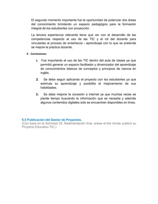 El segundo momento importante fue la oportunidad de potenciar dos áreas
del conocimiento brindando un espacio pedagógico para la formación
integral de los estudiantes con proyección.
La tercera experiencia relevante tiene que ver con el desarrollo de las
competencias respecto al uso de las TIC y el rol del docente para
vincularlas al proceso de enseñanza - aprendizaje con lo que se pretende
se mejore la práctica docente.
9. Conclusiones:
1. Fue importante el uso de las TIC dentro del aula de clases ya que
permitió generar un espacio facilitador y dinamizador del aprendizaje
de conocimientos básicos de conceptos y principios de ciencia en
inglés.
2. Se debe seguir aplicando el proyecto con los estudiantes ya que
estimula su aprendizaje y posibilita el mejoramiento de sus
habilidades.
3. Se debe mejorar la conexión a internet ya que muchas veces se
pierde tiempo buscando la información que se necesita y además
algunos contenidos digitales solo se encuentran disponibles en línea.
6.5 Publicación del Gestor de Proyectos.
(Con base en la Actividad 35: Realimentación final, anexe el link donde publicó su
Proyecto Educativo TIC.)
6.4
6.5
6.6
Opciones de mejora. Fortalezas.
 