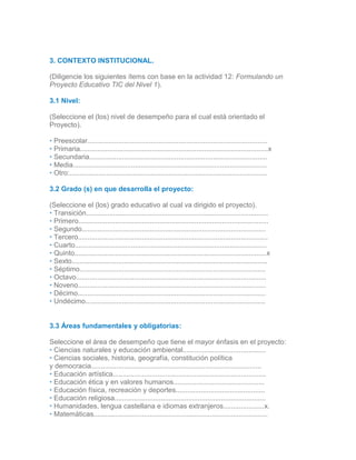 2.2
# Recurso (REDA) Portal donde lo encontró URL
3. CONTEXTO INSTITUCIONAL.
(Diligencie los siguientes ítems con base en la actividad 12: Formulando un
Proyecto Educativo TIC del Nivel 1).
3.1 Nivel:
(Seleccione el (los) nivel de desempeño para el cual está orientado el
Proyecto).
• Preescolar.............................................................................................
• Primaria.................................................................................................x
• Secundaria............................................................................................
• Media....................................................................................................
• Otro:......................................................................................................
3.2 Grado (s) en que desarrolla el proyecto:
(Seleccione el (los) grado educativo al cual va dirigido el proyecto).
• Transición..............................................................................................
• Primero..................................................................................................
• Segundo...............................................................................................
• Tercero..................................................................................................
• Cuarto...................................................................................................
• Quinto...................................................................................................x
• Sexto.....................................................................................................
• Séptimo................................................................................................
• Octavo..................................................................................................
• Noveno.................................................................................................
• Décimo.................................................................................................
• Undécimo.............................................................................................
3.
33.2
3.3 Áreas fundamentales y obligatorias:
Seleccione el área de desempeño que tiene el mayor énfasis en el proyecto:
• Ciencias naturales y educación ambiental...........................................
• Ciencias sociales, historia, geografía, constitución política
y democracia........................................................................................
• Educación artística...............................................................................
• Educación ética y en valores humanos...............................................
• Educación física, recreación y deportes..............................................
• Educación religiosa..............................................................................
• Humanidades, lengua castellana e idiomas extranjeros.....................x.
• Matemáticas..........................................................................................
 