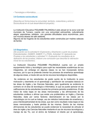 • Tecnología e informática.......................................................................
3.4 Contexto sociocultural.
(Describa en forma breve la comunidad, territorio, costumbres y entorno
Sociocultural en el cual desarrollará el proyecto).
La Institución Educativa PIGUAMBI PALANGALA está ubicad en la zona rural del
municipio de Tumaco, cuenta con una comunidad extrovertida, culturalmente
alegre, espontanea, solidaria con grandes dificultades socio económicas, pero
con muchos deseos de salir adelante.
Algunos de los hogares de los estudiantes están construidos por madres cabezas
de familia
3.5 Diagnóstico.
(De acuerdo con la actividad 9: Explorando y Diseñando a partir de pruebas
Estandarizadas: (SABER, SABER 11 y PISA), Actividad 10: Aplicando las
Pruebas a los estudiantes y actividad 11: Evaluando los resultados de la
Aplicación de las pruebas, elabore una conclusión que describa la valoración
inicial de los estudiantes).
3.3
La Institución Educativa PIGUAMBI PALANGALA cuenta con un amplio
equipamiento lúdico y tecnológico para suplir las necesidades académicas de sus
integrantes, sin embargo en algunas clases no se han incorporado dichos
recursos, por lo que se pretende orientar los procesos de enseñanza aprendizaje
de algunas áreas, a través del uso de los recursos tecnológicos disponibles.
Se evidencia en los estudiantes de grado quinto de la Institución la poca
motivación y desinterés en el aprendizaje y asimilación de conceptos básicos en
las áreas de Inglés y las Ciencias Naturales, pero igualmente se evidencia lo
contrario en el área de tecnología e Informática, lo que se puede apreciar en las
calificaciones de los estudiantes durante los primeros periodos académicos. El alto
índice de notas bajas en las áreas mencionadas y las afirmaciones de los
estudiantes conlleva a afirmar que existe una problemática en Inglés y Ciencias
Naturales, dada por varios factores: desmotivación en las clases por la
metodología con la cual se trabaja, uso de métodos tradicionales de enseñanza y
poca interdisciplinariedad de las áreas, que dan como resultado notas bajas en las
áreas mencionadas y hasta pérdida de las mismas. Dentro de las mismas
afirmaciones de los estudiantes se puede evidenciar la necesidad de articular el
área de inglés y las Ciencias Naturales mediante el uso de recursos tecnológicos y
manejo de las Tic, con el ánimo de fortalecer el interés por el aprendizaje,
 