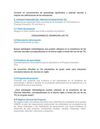 convertir en conocimientos de aprendizaje significativo y además apuntar a
mejorar las calificaciones de los estudiantes.
4. ESTRUCTURACIÓN DEL PROYECTO EDUCATIVO TIC.
(Diligencie los siguientes ítems con base en la Actividad 12: Formulando un
Proyecto Educativo TIC del Nivel 1).
4.1 Título del proyecto:
(Asigne un título creativo que invite a conocer el proyecto).
CONJUGANDO EL IDIOMACON LAS TIC
4.2 Descripción del proyecto:
(Defina brevemente su idea).
Buscar estrategias metodológicas que puedan utilizarse en la enseñanza de las
ciencias naturales conceptualizadas en el idioma inglés a través del uso de las TIC
4.3 Problema de aprendizaje:
(Contextualización del problema que se abordará en el Proyecto Educativo
TIC).
Se encuentra dificultad en los estudiantes de grado sexto para interpretar
conceptos básicos de ciencias en inglés
4.4 Pregunta del proyecto:
(Formule una pregunta que involucre a los estudiantes en el problema de
aprendizaje o dilema a abordar en el proyecto relacionado con la experiencia o el
conocimiento previo que posee).
4.
4¿Qué estrategias metodológicas pueden utilizarse en la enseñanza de las
Ciencias Naturales, conceptualizadas en el idioma inglés a través del uso de las
TIC en el grado sexto?..14.4
4.5 Objetivo General del Proyecto:
(El objetivo debe concretarse tomando como referente los resultados de la prueba
SABER, el plan de mejoramiento institucional, los estándares de competencia de
las áreas implicadas y las habilidades de pensamiento que busca fortalecer el
desarrollo de este proyecto: comprender, analizar, razonar, interpretar, inferir,
argumentar, describir, comunicar y proponer).
 