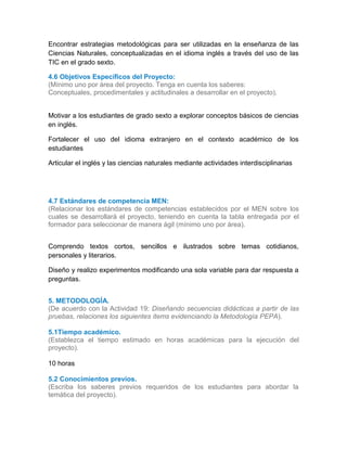 Encontrar estrategias metodológicas para ser utilizadas en la enseñanza de las
Ciencias Naturales, conceptualizadas en el idioma inglés a través del uso de las
TIC en el grado sexto.
4.6 Objetivos Específicos del Proyecto:
(Mínimo uno por área del proyecto. Tenga en cuenta los saberes:
Conceptuales, procedimentales y actitudinales a desarrollar en el proyecto).
Motivar a los estudiantes de grado sexto a explorar conceptos básicos de ciencias
en inglés.
Fortalecer el uso del idioma extranjero en el contexto académico de los
estudiantes
Articular el inglés y las ciencias naturales mediante actividades interdisciplinarias
4.7 Estándares de competencia MEN:
(Relacionar los estándares de competencias establecidos por el MEN sobre los
cuales se desarrollará el proyecto, teniendo en cuenta la tabla entregada por el
formador para seleccionar de manera ágil (mínimo uno por área).
Comprendo textos cortos, sencillos e ilustrados sobre temas cotidianos,
personales y literarios.
Diseño y realizo experimentos modificando una sola variable para dar respuesta a
preguntas.
4.
5. METODOLOGÍA.
(De acuerdo con la Actividad 19: Diseñando secuencias didácticas a partir de las
pruebas, relaciones los siguientes ítems evidenciando la Metodología PEPA).
5.1Tiempo académico.
(Establezca el tiempo estimado en horas académicas para la ejecución del
proyecto).
10 horas
5.2 Conocimientos previos.
(Escriba los saberes previos requeridos de los estudiantes para abordar la
temática del proyecto).
 