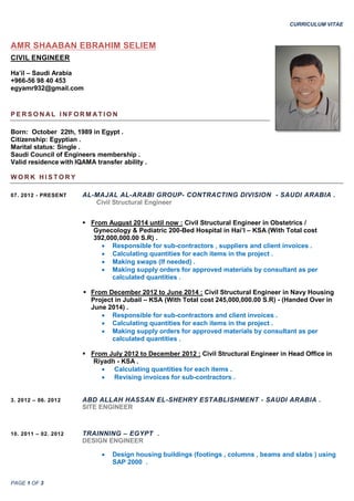 CURRICULUM VITAE
PAGE 1 OF 3
AMR SHAABAN EBRAHIM SELIEM
CIVIL ENGINEER
Ha’il – Saudi Arabia
+966-56 98 40 453
egyamr932@gmail.com
P E R S O N AL I N F O R M AT I O N
Born: October 22th, 1989 in Egypt .
Citizenship: Egyptian .
Marital status: Single .
Saudi Council of Engineers membership .
Valid residence with IQAMA transfer ability .
W O R K H I S T O R Y
07. 2012 - PRESENT AL-MAJAL AL-ARABI GROUP- CONTRACTING DIVISION - SAUDI ARABIA .
Civil Structural Engineer
 From August 2014 until now : Civil Structural Engineer in Obstetrics /
Gynecology & Pediatric 200-Bed Hospital in Hai’l – KSA (With Total cost
392,000,000.00 S.R) .
 Responsible for sub-contractors , suppliers and client invoices .
 Calculating quantities for each items in the project .
 Making swaps (If needed) .
 Making supply orders for approved materials by consultant as per
calculated quantities .
 From December 2012 to June 2014 : Civil Structural Engineer in Navy Housing
Project in Jubail – KSA (With Total cost 245,000,000.00 S.R) - (Handed Over in
June 2014) .
 Responsible for sub-contractors and client invoices .
 Calculating quantities for each items in the project .
 Making supply orders for approved materials by consultant as per
calculated quantities .
 From July 2012 to December 2012 : Civil Structural Engineer in Head Office in
Riyadh - KSA .
 Calculating quantities for each items .
 Revising invoices for sub-contractors .
3. 2012 – 06. 2012 ABD ALLAH HASSAN EL-SHEHRY ESTABLISHMENT - SAUDI ARABIA .
SITE ENGINEER
10. 2011 – 02. 2012 TRAINNING – EGYPT .
DESIGN ENGINEER
 Design housing buildings (footings , columns , beams and slabs ) using
SAP 2000 .
 
