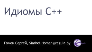 Идиомы C++
Гомон Сергей, Siarhei.Homan@regula.by
 