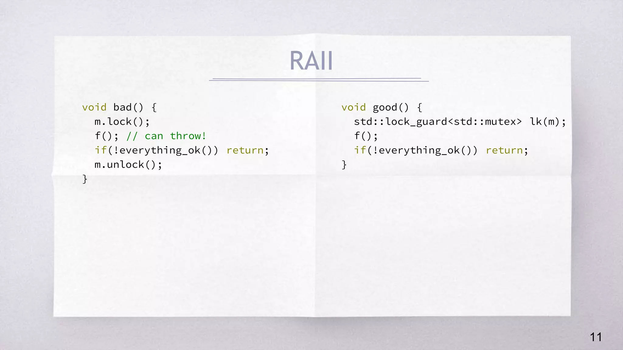 void bad() {
m.lock();
f(); // can throw!
if(!everything_ok()) return;
m.unlock();
}
void good() {
std::lock_guard<std::mutex> lk(m);
f();
if(!everything_ok()) return;
}
RAII
11
 