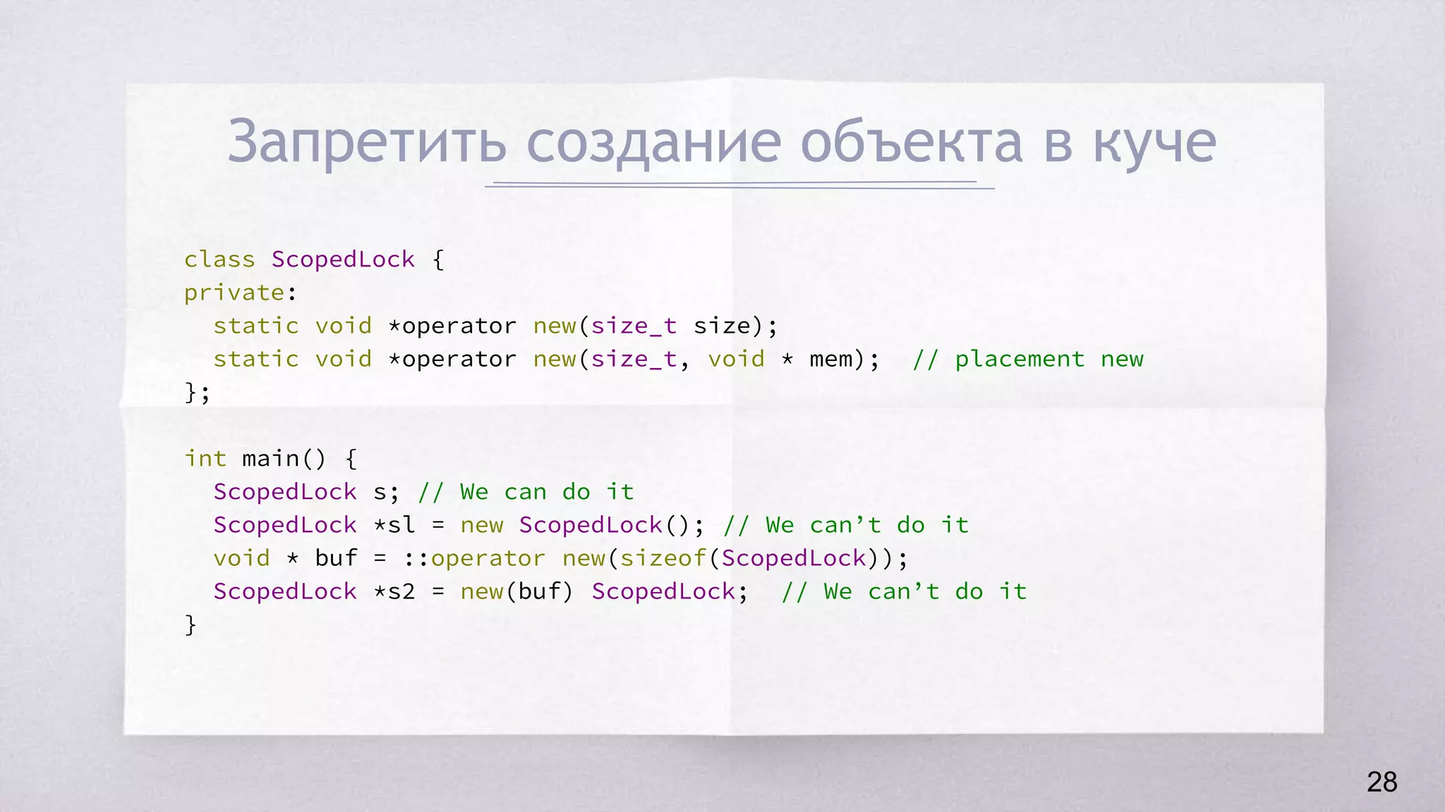 Запретить создание объекта в куче
class ScopedLock {
private:
static void *operator new(size_t size);
static void *operator new(size_t, void * mem); // placement new
};
int main() {
ScopedLock s; // We can do it
ScopedLock *sl = new ScopedLock(); // We can’t do it
void * buf = ::operator new(sizeof(ScopedLock));
ScopedLock *s2 = new(buf) ScopedLock; // We can’t do it
}
28
 