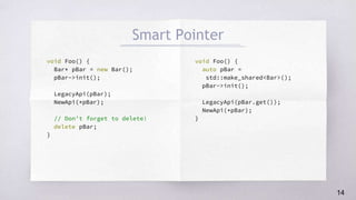 void Foo() {
Bar* pBar = new Bar();
pBar->init();
LegacyApi(pBar);
NewApi(*pBar);
// Don't forget to delete!
delete pBar;
}
void Foo() {
auto pBar =
std::make_shared<Bar>();
pBar->init();
LegacyApi(pBar.get());
NewApi(*pBar);
}
Smart Pointer
14
 