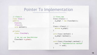 // Class.h
class Class {
public:
Class();
~Class();
void method();
private:
class ClassImpl;
// We can use SmartPointer
ClassImpl* m_pImpl;
};
// Class.cpp
Class::Class() {
m_pImpl = new ClassImpl();
}
Class::~Class() {
delete m_pImpl;
}
void Class::method() {
m_pImpl->method();
}
void Class::ClassImpl::method() {
cout << "Implementation method"
<< endl;
}
Pointer To Implementation
18
 