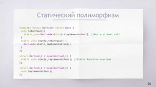 Статический полиморфизм
template <class Derived> struct base {
void interface(){
static_cast<Derived*>(this)->implementation(); //Not a virtual call
}
static void static_interface() {
Derived::static_implementation();
}
};
struct derived_1 : base<derived_1> {
static void static_implementation(); //Static function overload
};
struct derived_2 : base<derived_2> {
void implementation();
};
20
 