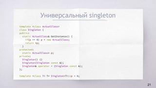 Универсальный singleton
template <class ActualClass>
class Singleton {
public:
static ActualClass& GetInstance() {
if(p == 0) p = new ActualClass;
return *p;
}
protected:
static ActualClass* p;
private:
Singleton() {}
Singleton(Singleton const &);
Singleton& operator = (Singleton const &);
};
template <class T> T* Singleton<T>::p = 0;
21
 