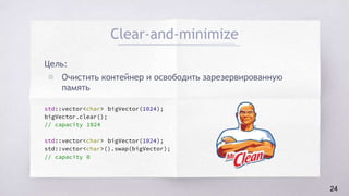 Clear-and-minimize
Цель:
▧ Очистить контейнер и освободить зарезервированную
память
std::vector<char> bigVector(1024);
bigVector.clear();
// capacity 1024
std::vector<char> bigVector(1024);
std::vector<char>().swap(bigVector);
// capacity 0
24
 