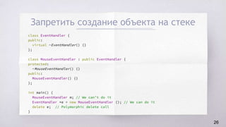 Запретить создание объекта на стеке
class EventHandler {
public:
virtual ~EventHandler() {}
};
class MouseEventHandler : public EventHandler {
protected:
~MouseEventHandler() {}
public:
MouseEventHandler() {}
};
int main() {
MouseEventHandler m; // We can’t do it
EventHandler *e = new MouseEventHandler (); // We can do it
delete e; // Polymorphic delete call
}
26
 