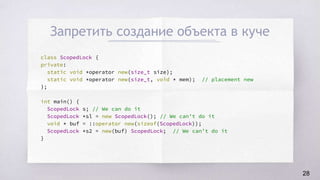 Запретить создание объекта в куче
class ScopedLock {
private:
static void *operator new(size_t size);
static void *operator new(size_t, void * mem); // placement new
};
int main() {
ScopedLock s; // We can do it
ScopedLock *sl = new ScopedLock(); // We can’t do it
void * buf = ::operator new(sizeof(ScopedLock));
ScopedLock *s2 = new(buf) ScopedLock; // We can’t do it
}
28
 