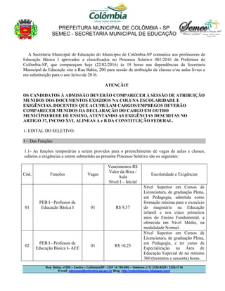 PREFEITURA MUNICIPAL DE COLÔMBIA - SP
SEMEC - SECRETARIA MUNICIPAL DE EDUCAÇÃO
Rua: Bahia, nº200 – Centro – Colômbia/SP - CEP 14.795-000 – Telefone: (17) 3335-8529 / 3335-1114
E-mail: educacao@colombia.sp.gov.br Blog: http://colombiaeduc.blogspot.com/
A Secretaria Municipal de Educação do Município de Colômbia-SP comunica aos professores de
Educação Básica I aprovados e classificados no Processo Seletivo 001/2016 da Prefeitura de
Colômbia-SP, que compareçam hoje (22/02/2016) às 18 horas nas dependências da Secretaria
Municipal de Educação sito a Rua Bahia, 200 para sessão de atribuição de classes e/ou aulas livres e
em substituição para o ano letivo de 2016.
ATENÇÃO!
OS CANDIDATOS À ADMISSÃO DEVERÃO COMPARECER À SESSÃO DE ATRIBUIÇÃO
MUNIDOS DOS DOCUMENTOS EXIGIDOS NA COLUNA ESCOLARIDADE E
EXIGÊNCIAS. DOCENTES QUE ACUMULAM CARGOS/EMPREGOS DEVERÃO
COMPARECER MUNIDOS DA DECLARAÇÃO DO CARGO EM OUTRO
MUNICÍPIO/REDE DE ENSINO, ATENTANDO AS EXIGÊNCIAS DESCRITAS NO
ARTIGO 37, INCISO XVI, ALINEAS A e B DA CONSTITUIÇÃO FEDERAL.
1- EDITAL DO SELETIVO:
1 – Das Funções
1.1- As funções temporárias a serem providos para o preenchimento de vagas de aulas e classes,
salários e exigências a serem submetido ao presente Processo Seletivo são os seguintes:
Cód. Funções Vagas
Vencimentos R$
Valor da Hora /
Aula
Nível I – Inicial
Escolaridade e Exigências
01
PEB I - Professor de
Educação Básica I 01 R$ 9,37
Nível Superior em Cursos de
Licenciatura, de graduação Plena,
em Pedagogia, admitida como
formação mínima para o exercício
do magistério na Educação
infantil e nos cinco primeiros
anos do Ensino Fundamental, a
oferecida em Nível Médio, na
modalidade Normal.
02
PEB I - Professor de
Educação Básica I- AEE
01 R$ 10,25
Nível Superior em Cursos de
Licenciatura, de graduação Plena,
em Pedagogia, e ter curso de
Especialização na Área de
Educação Especial de no mínimo
360 (trezentos e sessenta) horas.
 