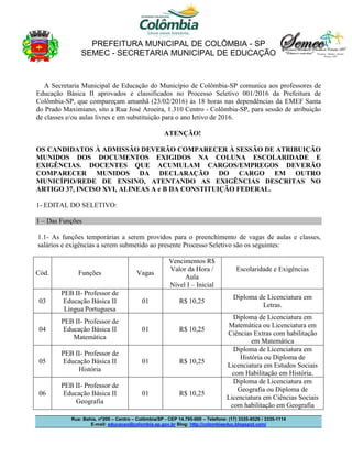 PREFEITURA MUNICIPAL DE COLÔMBIA - SP
SEMEC - SECRETARIA MUNICIPAL DE EDUCAÇÃO
Rua: Bahia, nº200 – Centro – Colômbia/SP - CEP 14.795-000 – Telefone: (17) 3335-8529 / 3335-1114
E-mail: educacao@colombia.sp.gov.br Blog: http://colombiaeduc.blogspot.com/
A Secretaria Municipal de Educação do Município de Colômbia-SP comunica aos professores de
Educação Básica II aprovados e classificados no Processo Seletivo 001/2016 da Prefeitura de
Colômbia-SP, que compareçam amanhã (23/02/2016) às 18 horas nas dependências da EMEF Santa
do Prado Maximiano, sito a Rua José Aroeira, 1.310 Centro - Colômbia-SP, para sessão de atribuição
de classes e/ou aulas livres e em substituição para o ano letivo de 2016.
ATENÇÃO!
OS CANDIDATOS À ADMISSÃO DEVERÃO COMPARECER À SESSÃO DE ATRIBUIÇÃO
MUNIDOS DOS DOCUMENTOS EXIGIDOS NA COLUNA ESCOLARIDADE E
EXIGÊNCIAS. DOCENTES QUE ACUMULAM CARGOS/EMPREGOS DEVERÃO
COMPARECER MUNIDOS DA DECLARAÇÃO DO CARGO EM OUTRO
MUNICÍPIO/REDE DE ENSINO, ATENTANDO AS EXIGÊNCIAS DESCRITAS NO
ARTIGO 37, INCISO XVI, ALINEAS A e B DA CONSTITUIÇÃO FEDERAL.
1- EDITAL DO SELETIVO:
1 – Das Funções
1.1- As funções temporárias a serem providos para o preenchimento de vagas de aulas e classes,
salários e exigências a serem submetido ao presente Processo Seletivo são os seguintes:
Cód. Funções Vagas
Vencimentos R$
Valor da Hora /
Aula
Nível I – Inicial
Escolaridade e Exigências
03
PEB II- Professor de
Educação Básica II
Língua Portuguesa
01 R$ 10,25
Diploma de Licenciatura em
Letras.
04
PEB II- Professor de
Educação Básica II
Matemática
01 R$ 10,25
Diploma de Licenciatura em
Matemática ou Licenciatura em
Ciências Extras com habilitação
em Matemática
05
PEB II- Professor de
Educação Básica II
História
01 R$ 10,25
Diploma de Licenciatura em
História ou Diploma de
Licenciatura em Estudos Sociais
com Habilitação em História.
06
PEB II- Professor de
Educação Básica II
Geografia
01 R$ 10,25
Diploma de Licenciatura em
Geografia ou Diploma de
Licenciatura em Ciências Sociais
com habilitação em Geografia
 