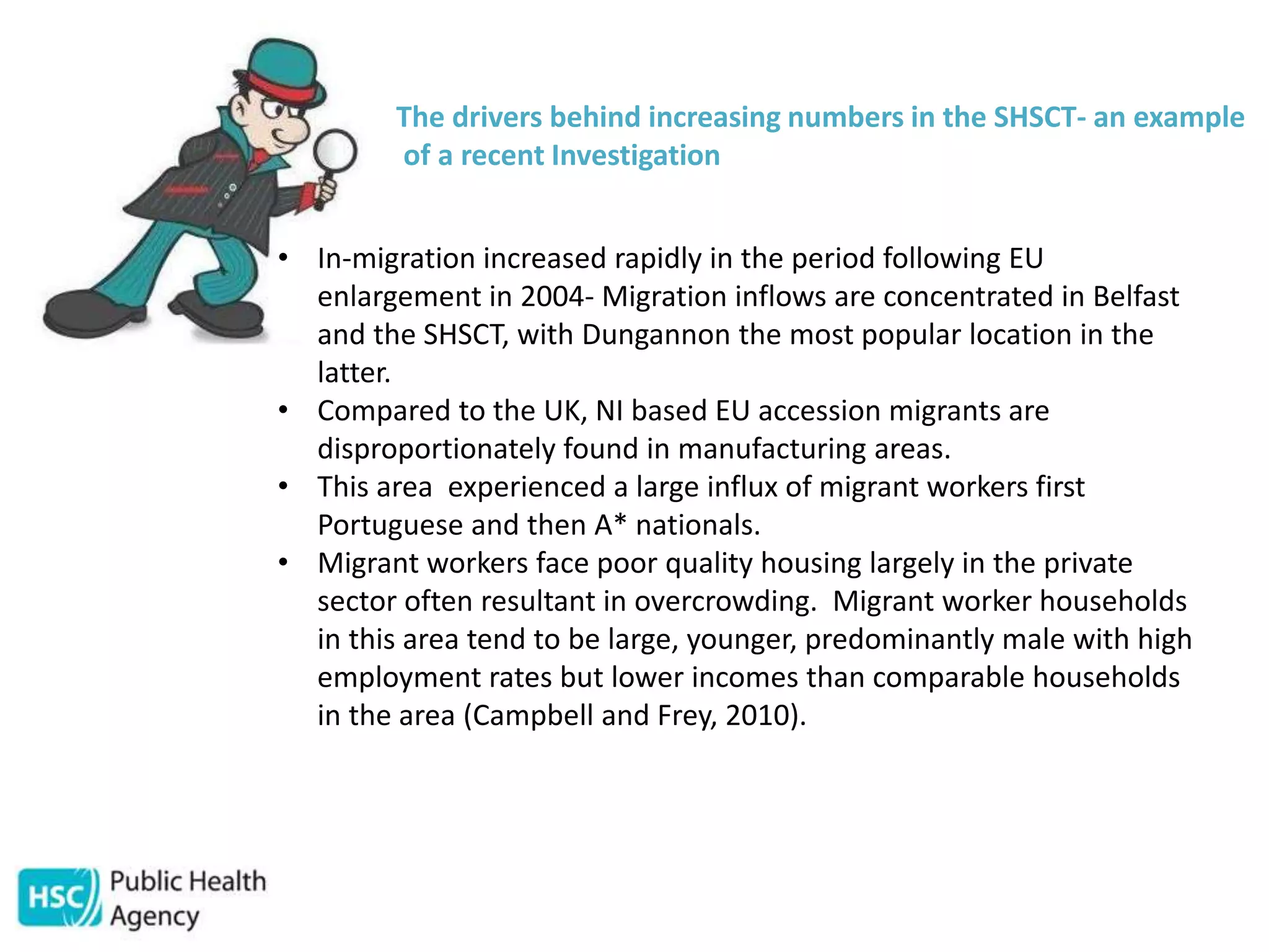 The drivers behind increasing numbers in the SHSCT- an example
of a recent Investigation
• In-migration increased rapidly in the period following EU
enlargement in 2004- Migration inflows are concentrated in Belfast
and the SHSCT, with Dungannon the most popular location in the
latter.
• Compared to the UK, NI based EU accession migrants are
disproportionately found in manufacturing areas.
• This area experienced a large influx of migrant workers first
Portuguese and then A* nationals.
• Migrant workers face poor quality housing largely in the private
sector often resultant in overcrowding. Migrant worker households
in this area tend to be large, younger, predominantly male with high
employment rates but lower incomes than comparable households
in the area (Campbell and Frey, 2010).
 