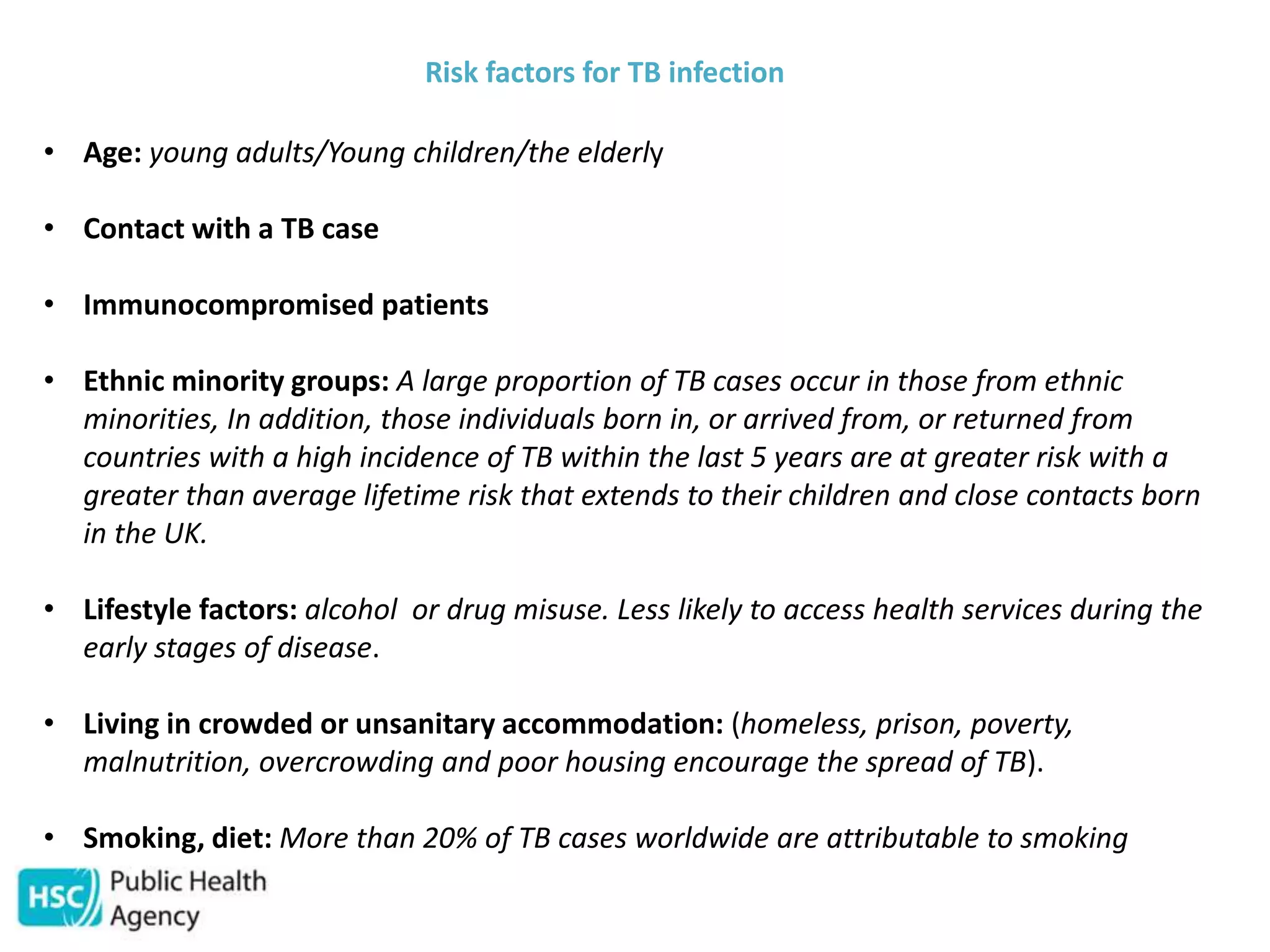 Risk factors for TB infection
• Age: young adults/Young children/the elderly
• Contact with a TB case
• Immunocompromised patients
• Ethnic minority groups: A large proportion of TB cases occur in those from ethnic
minorities, In addition, those individuals born in, or arrived from, or returned from
countries with a high incidence of TB within the last 5 years are at greater risk with a
greater than average lifetime risk that extends to their children and close contacts born
in the UK.
• Lifestyle factors: alcohol or drug misuse. Less likely to access health services during the
early stages of disease.
• Living in crowded or unsanitary accommodation: (homeless, prison, poverty,
malnutrition, overcrowding and poor housing encourage the spread of TB).
• Smoking, diet: More than 20% of TB cases worldwide are attributable to smoking
 