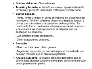 ● Nombre del autor: Chema Madoz
● Tamaño y formato: el tamaño es normal, aproximadamente
60*50cm y presenta un formato rectangular vertical corto.
● Signos básicos:
-Punto, forma y líneas: el punto se observa en la apertura del
monedero. También podemos observar la regla de tercios, y
curvas que transmiten una sensación de tranquilidad. En
cuanto a la forma, predomina la forma redonda del monedero,
y en cuanto a las líneas predomina la diagonal que da
sensación de equilibrio.
-Luz: artificial directa en diagonal.
-Color: gradaciones de grises.
● Encuadre:
-Plano: se trata de un plano general.
-Angulación en picado, ya que la imagen se toma desde una
posición más alta que el objeto fotografiado.
● Análisis subjetivo: la imagen pretende demostrar que el
dinero tiene el poder suficiente como para convertir el corazón
de las personas en piedra.
 