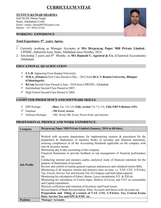CURRICULUM VITAE
TUNTUN KUMAR SHARMA
Gali No.04, Manas Nagar
Naini, Allahabad-211002
Email-: tuntun_sharma8929@yahoo.com
Mobile: +91- 9936133764
WORKING EXPERIENCE
Total Experience: 9th
years Aprox.
1. Currently working as Manager Accounts at M/s Devprayag Paper Mill Private Limited.,
UPSIDC, Industrial Area, Naini, Allahabad since October, 2014.
2. Articleship 2 years and 8th
Months in M/s Ramesh C. Agrawal & Co. (Chartered Accountants)
Allahabad.
EDUCATIONAL QUALIFICATION
 L.L.B. Appearing From Kanpur University.
 M.B.A. (Finance) First Class Passed in Dec. - 2012 from Dr.C.V.Raman University, Bilaspur
(Chhattisgarh).
 B.Com Second Class Passed in June - 2010 from UPRTOU, Allahabad.
 Intermediate Second Class Passed in 2007.
 High School Second Class Passed in 2004.
COMPUTER PROFICIENCY AND SOFTWARE SKILLS.
 ERP Package : (Busy Ver. 3.0, 3.5) Tally version 5.4, 7.2, 9.0, Tally ERP 9 (Release 4.93)
 Database : MS Excel, Access.
 Software Packages : MS- Word, MS. Excel, Power Point, and Internet.
PROFESSIONAL PROFILE AND WORK EXPERIENCE.
Company Devprayag Paper Mill Private Limited (January, 2014 to till date).
Job Profile
Worked with accounts departments for implementing systems & procedures for the
preparation & finalization of statutory books of accounts and financial statements,
ensuring compliances of all the Accounting Standards applicable on the company with
time & accuracy norms.
Monitoring day to day accounting of the company.
Financial Statements to provide feedback to top management of financial performance
etc.
Conducting internal and statutory audits, analytical study of financial statement for the
purpose of finalization of accounts.
Review and control of routine general expenses and process and validated routine Bills.
Monitoring of all statutory returns and statutory dues on time, i.e. VAT, CST, U.P.Entry
Tax, Excise, Service Tax and Income Tax of Company and Individual capacity.
Monitoring for calculation of Salary, Bonus, Leave encashment, P.F. & ESI etc.
Monitoring for calculation of Cenvat Input, Modvat of Excise and VAT on consumable
and Capital expenditure.
Physical verification and valuation of Inventory and Fixed Assets.
Reconciliation of Bank Reconciliation, Party Accounts and Stores with Accounts etc.
Preparation and Filing of e-return of VAT, CST, U.P.Entry Tax, Central Excise
Duty, Service Tax and EPF & ESIC etc.
Position Manager Accounts
 
