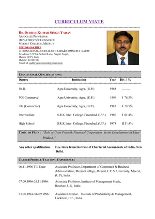 CURRICULUM VIATE
DR. SUDHIR KUMAR SINGH YADAV
ASSOCIATE PROFESSOR
DEPARTMENT OF COMMERCE
MEERUT COLLEGE, MEERUT
EDITOR-IN-CHIEF
INTERNATIONAL JOURNAL OF TRADE& COMMERCE-IIARTC
Residence:121/1A, School Lane, Pragati Nagar,
Meerut (U.P), India
Mobile: 411023524
Email Id: sudhiryadavmeerut@gmail.com
EDUCATIONAL QUALIFICATIONS:
Degree Institution Year Div. / %
Ph.D. Agra University, Agra, (U.P.) 1988 --------
PG( Commerce) Agra University, Agra, (U.P.) 1984 I 76.3%
UG (Commerce) Agra University, Agra, (U.P.) 1982 I 70.5%
Intermediate S.R.K.Inter College, Firozabad, (U.P.) 1980 I 61.4%
High School S.R.K.Inter College, Firozabad, (U.P.) 1978 II 51.4%
TOPIC OF Ph.D : “Role of Uttar Pradesh Financial Corporation in the Development of Uttar
Pradesh.”
Any other qualification: C.A. Inter from Institute of Chartered Accountants of India, New
Delhi.
CAREER PROFILE/TEACHING EXPERIENCE:
06.11.1996-Till Date: Associate Professor, Department of Commerce & Business
Administration, Meerut College, Meerut, C.C.S. University, Meerut,
(U.P), India.
07.09.1996-05.11.1996: Associate Professor, Institute of Management Study,
Roorkee, U.K. India
23.08.1994- 06.09.1996: Assistant Director, Institute of Productivity & Management,
Lucknow, U.P., India.
 