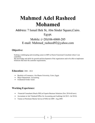 1
Mahmed Adel Rasheed
Mohamed
Address: 7 Ismail Bek St, Abn Sinder Square,Cairo.
Egypt.
Mobile: (+20)106-6060-285
E-mail: Mahmed_rasheed92@yahoo.com
Objective:
Seeking a challenging and rewarding career in ERP as Oracle Functional Consultant where I can
contribute.
My knowledge and skills for growth and development of the organization and to be able to implement
Solutions that meet the customer requirements.
Education: 2008 – 2012
 Bachelor of Commerce, Ain Shams University, Cairo, Egypt.
 Major Department: Accounting.
 Graduation Grade: Good.
Working Experience:
 Financial Consultant (Oracle JDE) at Experts Business Solutions (Nov 2014-till now).
 Accountant at Atef Rasheed Office for Accounting and Auditing( Jul 2012 - Jul 2014).
 Trainee at Petroleum Marine Service (P.MS) Jul 2009 - Aug 2009.
 
