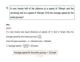 A man travels half of the distance at a speed of 15kmph and the
remaining half at a speed of 10kmph. Find the average speed for the
entire journey?
5.
Ans :
NOTE:
If a man travels two equal distances at speeds of ‘x’ and ‘y’ kmph, then his
average speed for the entire journey is
From the given question… x = 15kmph and y = 10kmph
=> Average speed =
∗ ∗
= 12 kmph.
Average speed for the entire journey = 12 kmph
comsciguide
 