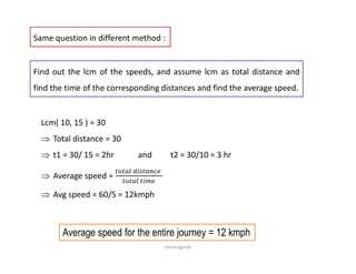 Same question in different method :
Find out the lcm of the speeds, and assume lcm as total distance and
find the time of the corresponding distances and find the average speed.
Lcm( 10, 15 ) = 30
 Total distance = 30
 t1 = 30/ 15 = 2hr and t2 = 30/10 = 3 hr
 Average speed =
 Avg speed = 60/5 = 12kmph
Average speed for the entire journey = 12 kmph
comsciguide
 