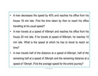 • A man decreases the speed by 40% and reaches his office from his
house 18 min late. Find the time taken by then to reach his office
travelling at his usual speed?
• A man travels at a speed of 40kmph and reaches his office from his
house 20 min late. If he travels at speed of 60kmph, he reaches 10
min late. What is the speed at which he has to travel to reach on
time?
• A man travels half of the distance at a speed of 60kmph, half of the
remaining half at a speed of 30kmph and the remaining distance at a
speed of 10kmph. Find the average speed for the entire journey?
comsciguide
 