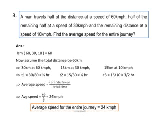 A man travels half of the distance at a speed of 60kmph, half of the
remaining half at a speed of 30kmph and the remaining distance at a
speed of 10kmph. Find the average speed for the entire journey?
3.
Ans :
lcm ( 60, 30, 10 ) = 60
Now assume the total distance be 60km
 30km at 60 kmph, 15km at 30 kmph, 15km at 10 kmph
 t1 = 30/60 = ½ hr t2 = 15/30 = ½ hr t3 = 15/10 = 3/2 hr
 Average speed =
 Avg speed = = 24kmph
Average speed for the entire journey = 24 kmph
comsciguide
 
