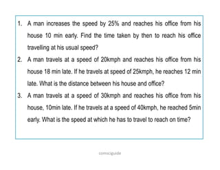 1. A man increases the speed by 25% and reaches his office from his
house 10 min early. Find the time taken by then to reach his office
travelling at his usual speed?
2. A man travels at a speed of 20kmph and reaches his office from his
house 18 min late. If he travels at speed of 25kmph, he reaches 12 min
late. What is the distance between his house and office?
3. A man travels at a speed of 30kmph and reaches his office from his
house, 10min late. If he travels at a speed of 40kmph, he reached 5min
early. What is the speed at which he has to travel to reach on time?
comsciguide
 