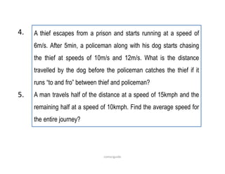 A thief escapes from a prison and starts running at a speed of
6m/s. After 5min, a policeman along with his dog starts chasing
the thief at speeds of 10m/s and 12m/s. What is the distance
travelled by the dog before the policeman catches the thief if it
runs “to and fro” between thief and policeman?
A man travels half of the distance at a speed of 15kmph and the
remaining half at a speed of 10kmph. Find the average speed for
the entire journey?
5.
4.
comsciguide
 