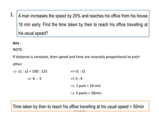 A man increases the speed by 25% and reaches his office from his house
10 min early. Find the time taken by then to reach his office travelling at
his usual speed?
Ans :
NOTE:
If distance is constant, then speed and time are inversely proportional to each
other.
 s1 : s2 = 100 : 125 => t1 : t2
 4 : 5 => 5 : 4
 1 part = 10 min
 5 parts = 50min
1.
Time taken by then to reach his office travelling at his usual speed = 50min
comsciguide
 