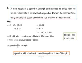 A man travels at a speed of 30kmph and reaches his office from his
house, 10min late. If he travels at a speed of 40kmph, he reached 5min
early. What is the speed at which he has to travel to reach on time?
3.
10 28 = 280
7 40 = 280
Ans :
 s1 : s2 = 30 : 40 => t1 : t2
 3 : 4 => 4 : 3
 1 part = 15 min
 t1 = 60 min => distance = 60min 30kmph = 30km
 time taken at usual speed = 50min
 Speed = = 36kmph
.
speed at which he has to travel to reach on time = 36kmph
comsciguide
 