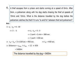 A thief escapes from a prison and starts running at a speed of 6m/s. After
5min, a policeman along with his dog starts chasing the thief at speeds of
10m/s and 12m/s. What is the distance travelled by the dog before the
policeman catches the thief if it runs “to and fro” between thief and policeman?
4.
Ans :
 : = 6 : 10
 3 : 5 => : = 5 : 3
 2 part = 5 min = 300 sec.
 1 part = 150 sec
 = = 3 150 sec = 450 sec. => = 450 sec.
 Distance = =
= 5400m
The distance travelled by the dog = 5400mcomsciguide
 