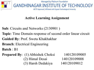 Active Learning Assignment
Sub: Circuits and Networks (2130901 )
Topic: Time Domain response of second order linear circuit
Guided By: Prof. Sweta Khakhakhar
Branch: Electrical Engineering
Batch : B1
Prepared By: (1) Abhishek Choksi 140120109005
(2) Himal Desai 140120109008
(3) Harsh Dedakiya 140120109012
 