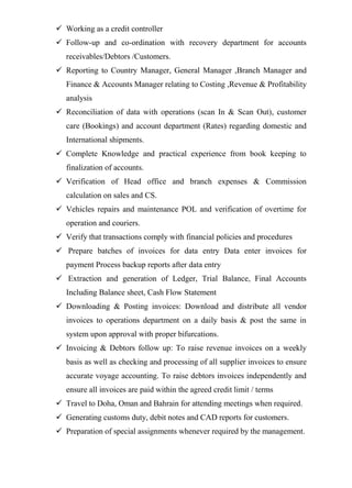  Working as a credit controller
 Follow-up and co-ordination with recovery department for accounts
receivables/Debtors /Customers.
 Reporting to Country Manager, General Manager ,Branch Manager and
Finance & Accounts Manager relating to Costing ,Revenue & Profitability
analysis
 Reconciliation of data with operations (scan In & Scan Out), customer
care (Bookings) and account department (Rates) regarding domestic and
International shipments.
 Complete Knowledge and practical experience from book keeping to
finalization of accounts.
 Verification of Head office and branch expenses & Commission
calculation on sales and CS.
 Vehicles repairs and maintenance POL and verification of overtime for
operation and couriers.
 Verify that transactions comply with financial policies and procedures
 Prepare batches of invoices for data entry Data enter invoices for
payment Process backup reports after data entry
 Extraction and generation of Ledger, Trial Balance, Final Accounts
Including Balance sheet, Cash Flow Statement
 Downloading & Posting invoices: Download and distribute all vendor
invoices to operations department on a daily basis & post the same in
system upon approval with proper bifurcations.
 Invoicing & Debtors follow up: To raise revenue invoices on a weekly
basis as well as checking and processing of all supplier invoices to ensure
accurate voyage accounting. To raise debtors invoices independently and
ensure all invoices are paid within the agreed credit limit / terms
 Travel to Doha, Oman and Bahrain for attending meetings when required.
 Generating customs duty, debit notes and CAD reports for customers.
 Preparation of special assignments whenever required by the management.
 