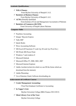 Academic Qualifications:
 M.B.A Finance
From Skyline University of Sharjah U.A.E.
 Bachelors of Business Finance
From Skyline University of Sharjah U.A.E.
 ACMA (Partially Qualified)
From Institute of Cost and Management Accountants of Pakistan
 Bachelors of Commerce (B.COM)
From University of Punjab Lahore Pakistan.
Computer Skills
 Peachtree Accounting
 Integra ‘Skycom Express
 Tally ERP
 Quick Books
 Wave Accounting Software
 MS Excel (If Functions-V Look Up, H Look Up, Pivot Etc.)
 MS Word, MS Power Point
 Windows 7 and windows 8
 Microsoft Outlook
 Microsoft Office 97, 2000, 2003, 2007
 Microsoft Internet Explorer
 Adobe Acrobat (writer) (in which we can fill the forms which are
download from the internet).
 Adobe Photoshop
 Use of Internet, Email, Software downloading etc.
Achievements &Certificate Courses
 Cost& Management Accounting:
1Year Post Graduate Certificate in Accounting
 In Topper’s List:
Skyline University College (BBA Finance 2012-2013)
 Silent Library User of the Year:
Skyline University College
 