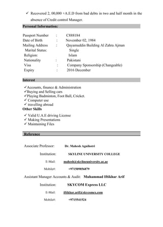 Recovered 2, 00,000 +A.E.D from bad debts in two and half month in the
absence of Credit control Manager.
Personal Information:
Passport Number : C888184
Date of Birth : November 02, 1984
Mailing Address : Qayamuddin Building Al Zahra Ajman
Marital Status: Single
Religion: Islam
Nationality : Pakistani
Visa : Company Sponsorship (Changeable)
Expiry : 2016 December
Interest
Accounts, finance & Administration
Buying and Selling cars
Playing Badminton, Foot Ball, Cricket.
 Computer use
 travelling abroad
Other Skills
 Valid U.A.E driving License
 Making Presentations
 Maintaining Files
Reference
Associate Professor: Dr. Mahesh Agnihotri
Institution: SKYLINE UNIVERSITY COLLEGE
E-Mail: mahesh@skylineuniversity.ac.ae
Mobile#: +971509856879
Assistant Manager Accounts & Audit: Muhammad Iftikhar Arif
Institution: SKYCOM Express LLC
E-Mail: iftikhar.arif@skycomex.com
Mobile#: +9715541524
 