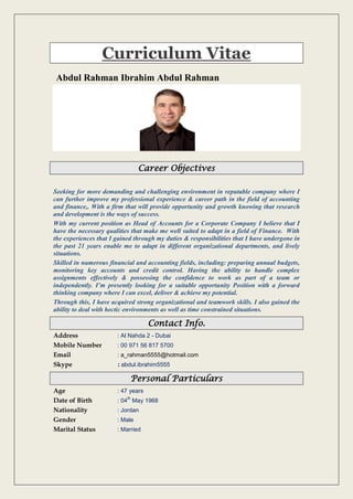 Curriculum Vitae
Abdul Rahman Ibrahim Abdul Rahman
Career Objectives
Seeking for more demanding and challenging environment in reputable company where I
can further improve my professional experience & career path in the field of accounting
and finance,. With a firm that will provide opportunity and growth knowing that research
and development is the ways of success.
With my current position as Head of Accounts for a Corporate Company I believe that I
have the necessary qualities that make me well suited to adapt in a field of Finance. With
the experiences that I gained through my duties & responsibilities that I have undergone in
the past 21 years enable me to adapt in different organizational departments, and lively
situations.
Skilled in numerous financial and accounting fields, including: preparing annual budgets,
monitoring key accounts and credit control. Having the ability to handle complex
assignments effectively & possessing the confidence to work as part of a team or
independently. I’m presently looking for a suitable opportunity Position with a forward
thinking company where I can excel, deliver & achieve my potential.
Through this, I have acquired strong organizational and teamwork skills. I also gained the
ability to deal with hectic environments as well as time constrained situations.
Contact Info.
Address : Al Nahda 2 - Dubai
Mobile Number : 00 971 56 817 5700
Email : a_rahman5555@hotmail.com
Skype : abdul.ibrahim5555
Personal Particulars
Age : 47 years
Date of Birth : 04
th
May 1968
Nationality : Jordan
Gender : Male
Marital Status : Married
 