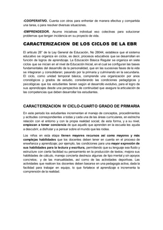 -COOPERATIVO. Cuenta con otros para enfrentar de manera efectiva y compartida
una tarea, o para resolver diversas situaciones.
-EMPRENDEDOR. Asume iniciativas individual eso colectivas para solucionar
problemas que tengan incidencia en su proyecto de vida.
CARACTERIZACION DE LOS CICLOS DE LA EBR
El artículo 28° de la Ley General de Educación, No 28044, establece que el sistema
educativo se organiza en ciclos, es decir, procesos educativos que se desarrollan en
función de logros de aprendizaje. La Educación Básica Regular se organiza en siete
ciclos que se inician en el nivel de Educación Inicial, en el cual se configuran las bases
fundamentales del desarrollo de la personalidad, que en las sucesivas fases de la vida
se integraran y consolidaran; pasando por la primaria y culminando en la secundaria.
El ciclo, como unidad temporal básica, comprende una organización por anos
cronológicos y grados de estudio, considerando las condiciones pedagógicas y
psicológicas que los estudiantes tienen según el desarrollo evolutivo, para el logro de
sus aprendizajes desde una perspectiva de continuidad que asegure la articulación de
las competencias que deben desarrollar los estudiantes.
CARACTERIZACION IV CICLO-CUARTO GRADO DE PRIMARIA
En este periodo los estudiantes incrementan el manejo de conceptos, procedimientos
y actitudes correspondientes a todas y cada una de las áreas curriculares, en estrecha
relación con el entorno y con la propia realidad social; de esta forma, y a su nivel,
empiezan a tomar conciencia de que aquello que aprenden en la escuela les ayuda
a descubrir, a disfrutar y a pensar sobre el mundo que les rodea.
Los niños en esta etapa tienen mayores recursos así como mayores y más
complejas habilidades que los docentes deben tener en cuenta en el proceso de
enseñanza y aprendizaje; por ejemplo, las condiciones para una mayor expresión de
sus habilidades para la lectura y escritura, permitiendo que su lenguaje sea fluido y
estructure con cierta facilidad su pensamiento en la producción de textos; mejora sus
habilidades de cálculo, maneja concierta destreza algunas de tipo mental y sin apoyos
concretos; y de las manualidades, así como de las actividades deportivas. Las
actividades que realicen los docentes deben basarse en una pedagogía activa, dada la
facilidad para trabajar en equipo, lo que fortalece el aprendizaje e incrementa la
comprensión de la realidad.
 