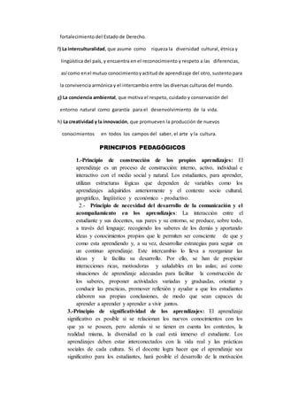 fortalecimiento del Estado de Derecho.
f) La interculturalidad, que asume como riqueza la diversidad cultural, étnica y
lingüística del país, y encuentra en el reconocimiento y respeto a las diferencias,
así como enel mutuo conocimientoyactitud de aprendizaje del otro, sustento para
la convivencia armónica y el intercambio entre las diversas culturas del mundo.
g) La conciencia ambiental, que motiva el respeto, cuidado y conservación del
entorno natural como garantía para el desenvolvimiento de la vida.
h) La creatividad y la innovación, que promueven la producción de nuevos
conocimientos en todos los campos del saber, el arte y la cultura.
PRINCIPIOS PEDAGÓGICOS
1.-Principio de construcción de los propios aprendizajes: El
aprendizaje es un proceso de construcción: interno, activo, individual e
interactivo con el medio social y natural. Los estudiantes, para aprender,
utilizan estructuras lógicas que dependen de variables como los
aprendizajes adquiridos anteriormente y el contexto socio cultural,
geográfico, lingüístico y económico - productivo.
2.- Principio de necesidad del desarrollo de la comunicación y el
acompañamiento en los aprendizajes: La interacción entre el
estudiante y sus docentes, sus pares y su entorno, se produce, sobre todo,
a través del lenguaje; recogiendo los saberes de los demás y aportando
ideas y conocimientos propios que le permiten ser consciente de que y
como esta aprendiendo y, a su vez, desarrollar estrategias para seguir en
un continuo aprendizaje. Este intercambio lo lleva a reorganizar las
ideas y le facilita su desarrollo. Por ello, se han de propiciar
interacciones ricas, motivadoras y saludables en las aulas; así como
situaciones de aprendizaje adecuadas para facilitar la construcción de
los saberes, proponer actividades variadas y graduadas, orientar y
conducir las practicas, promover reflexión y ayudar a que los estudiantes
elaboren sus propias conclusiones, de modo que sean capaces de
aprender a aprender y aprender a vivir juntos.
3.-Principio de significatividad de los aprendizajes: El aprendizaje
significativo es posible si se relacionan los nuevos conocimientos con los
que ya se poseen, pero además si se tienen en cuenta los contextos, la
realidad misma, la diversidad en la cual está inmerso el estudiante. Los
aprendizajes deben estar interconectados con la vida real y las prácticas
sociales de cada cultura. Si el docente logra hacer que el aprendizaje sea
significativo para los estudiantes, hará posible el desarrollo de la motivación
 