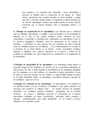 para aprender y la capacidad para desarrollar nuevos aprendizajes y
promover la reflexión sobre la construcción de los mismos. Se deben
ofrecer experiencias que permitan aprender en forma profunda y amplia,
para ello es necesario dedicar tiempo a lo importante y ensenar haciendo uso
de diversas metodologías; mientras mas sentidos puestos en acción, mayores
conexiones que se pueden establecer entre el aprendizaje anterior y el
nuevo.
4.- Principio de organización de los aprendizajes: Las relaciones que se establecen
entre los diferentes conocimientos se amplían a través del tiempo y de la oportunidad de
aplicarlos en la vida, lo que permite establecer nuevas relaciones con otros
conocimientos y desarrollar la capacidad para evidenciarlas. Los aprendizajes se dan en
los procesos pedagógicos, entendidos como las interacciones en las sesiones de
enseñanza y aprendizaje; en estos procesos hay que considerar que tanto el docente
como los estudiantes portan en si la influencia y los condicionamientos de su salud, de
su herencia, de su propia historia, de su entorno escolar, sociocultural, ecológico,
ambiental y mediático; estos aspectos intervienen en el proceso e inciden en los
resultados de aprendizaje, por ello la importancia de considerarlos en la organización de
los aprendizajes.
5.-Principio de integralidad de los aprendizajes: Los aprendizajes deben abarcar el
desarrollo integral de los estudiantes, de acuerdo con las características individuales de
cada persona. Por ello, se debe propiciar la consolidación de las capacidades adquiridas
por los estudiantes en su vida cotidiana y el desarrollo de nuevas capacidades a través
de todas las áreas del currículo. En este contexto, es imprescindible también el respeto
de los ritmos individuales, estilos de aprendizaje y necesidades educativas especiales de
los estudiantes, según sea el caso.
6.-Principio de evaluación de los aprendizajes: La metacognición y la evaluación en
sus diferentes formas; sea por el docente, el estudiante u otro agente educativo; son
necesarias para promover la reflexión sobre los propios procesos de enseñanza
aprendizaje. Los estudiantes requieren actividades pedagógicas que les permitan
reconocer sus avances y dificultades acercarse al conocimiento de sí mismos;
autoevaluarse analizando sus ritmos, características personales, estilos; aceptarse y
superarse permanentemente, para seguir aprendiendo de sus aciertos y errores.
Aprenden a ser y aprenden a hacer.
 