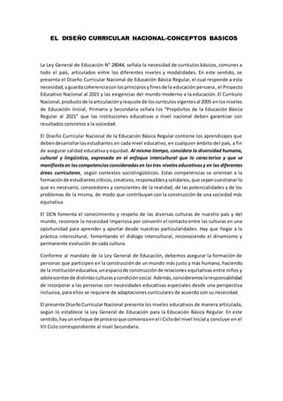 EL DISEÑO CURRICULAR NACIONAL-CONCEPTOS BASICOS
La Ley General de Educación N° 28044, señala la necesidad de currículos básicos, comunes a
todo el país, articulados entre los diferentes niveles y modalidades. En este sentido, se
presenta el Diseño Curricular Nacional de Educación Básica Regular, el cual responde a esta
necesidad,yguardacoherenciaconlosprincipiosyfinesde la educación peruana, el Proyecto
Educativo Nacional al 2021 y las exigencias del mundo moderno a la educación. El Currículo
Nacional,productode laarticulaciónyreajuste de loscurrículosvigentesal 2005 enlos niveles
de Educación Inicial, Primaria y Secundaria señala los “Propósitos de la Educación Básica
Regular al 2021” que las instituciones educativas a nivel nacional deben garantizar con
resultados concretos a la sociedad.
El Diseño Curricular Nacional de la Educación Básica Regular contiene los aprendizajes que
debendesarrollarlosestudiantes en cada nivel educativo, en cualquier ámbito del país, a fin
de asegurar calidad educativa y equidad. Al mismo tiempo, considera la diversidad humana,
cultural y lingüística, expresada en el enfoque intercultural que lo caracteriza y que se
manifiestaen lascompetenciasconsideradasen lostres niveleseducativosy en las diferentes
áreas curriculares, según contextos sociolingüísticos. Estas competencias se orientan a la
formaciónde estudiantescríticos,creativos,responsablesysolidarios,que sepancuestionar lo
que es necesario, conocedores y conscientes de la realidad, de las potencialidades y de los
problemas de la misma, de modo que contribuyan con la construcción de una sociedad más
equitativa.
El DCN fomenta el conocimiento y respeto de las diversas culturas de nuestro país y del
mundo, reconoce la necesidad imperiosa por convertir el contacto entre las culturas en una
oportunidad para aprender y aportar desde nuestras particularidades. Hay que llegar a la
práctica intercultural, fomentando el diálogo intercultural, reconociendo el dinamismo y
permanente evolución de cada cultura.
Conforme al mandato de la Ley General de Educación, debemos asegurar la formación de
personas que participen en la construcción de un mundo más justo y más humano, haciendo
de la institucióneducativa,unespaciode construcciónde relaciones equitativas entre niños y
adolescentesde distintasculturasycondiciónsocial.Además,consideramoslaresponsabilidad
de incorporar a las personas con necesidades educativas especiales desde una perspectiva
inclusiva, para ellos se requiere de adaptaciones curriculares de acuerdo con su necesidad.
El presente DiseñoCurricular Nacional presenta los niveles educativos de manera articulada,
según lo establece la Ley General de Educación para la Educación Básica Regular. En este
sentido,hayunenfoque de procesoque comienzaenel ICiclodel nivel Inicial y concluye en el
VII Ciclo correspondiente al nivel Secundaria.
 