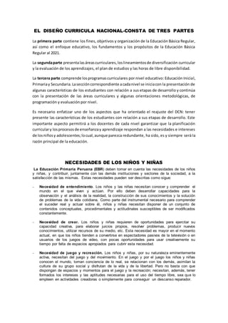 EL DISEÑO CURRICULA NACIONAL-CONSTA DE TRES PARTES
La primera parte contiene los fines, objetivos y organización de la Educación Básica Regular,
así como el enfoque educativo, los fundamentos y los propósitos de la Educación Básica
Regular al 2021.
La segundaparte presentalasáreascurriculares,loslineamientosde diversificación curricular
y la evaluación de los aprendizajes, el plan de estudios y las horas de libre disponibilidad.
La tercera parte comprende losprogramascurriculares por nivel educativo: Educación Inicial,
Primariay Secundaria.Laseccióncorrespondiente acadanivel se iniciacon la presentación de
algunas características de los estudiantes con relación a sus etapas de desarrollo y continúa
con la presentación de las áreas curriculares y algunas orientaciones metodológicas, de
programación y evaluación por nivel.
Es necesario enfatizar uno de los aspectos que ha orientado el reajuste del DCN: tener
presente las características de los estudiantes con relación a sus etapas de desarrollo. Este
importante aspecto permitirá a los docentes de cada nivel garantizar que la planificación
curriculary losprocesosde enseñanzay aprendizaje respondan a las necesidades e intereses
de losniñosy adolescentes;locual,aunque parezca redundante, ha sido, es y siempre será la
razón principal de la educación.
NECESIDADES DE LOS NIÑOS Y NIÑAS
La Educación Primaria Peruana (EBR) deben tomar en cuenta las necesidades de los niños
y niñas, y contribuir, juntamente con las demás instituciones y sectores de la sociedad, a la
satisfacción de las mismas. Estas necesidades pueden ser descritas como sigue:
 Necesidad de entendimiento. Los niños y las niñas necesitan conocer y comprender el
mundo en el que viven y actúan. Por ello deben desarrollar capacidades para la
observación y el análisis de la realidad, la construcción de sus conocimientos y la solución
de problemas de la vida cotidiana. Como parte del instrumental necesario para comprender
el suceder real y actuar sobre él, niños y niñas necesitan disponer de un conjunto de
contenidos conceptuales, procedimentales y actitudinales susceptibles de ser modificados
constantemente.
 Necesidad de crear. Los niños y niñas requieren de oportunidades para ejercitar su
capacidad creativa, para elaborar juicios propios, resolver problemas, producir nuevos
conocimientos, utilizar recursos de su medio, etc. Esta necesidad es mayor en el momento
actual, en que los niños tienden a convertirse en espectadores pasivos de la televisión o en
usuarios de los juegos de video, con pocas oportunidades para usar creativamente su
tiempo por falta de espacios apropiados para cubrir esta necesidad.
 Necesidad de juego y recreación. Los niños y niñas, por su naturaleza eminentemente
activa, necesitan del juego y del movimiento. En el juego y por el juego los niños y niñas
conocen el mundo, toman conciencia de lo real, se relacionan con los demás, asimilan la
cultura de su grupo social y disfrutan de la vida y de la libertad. Pero no basta con que
dispongan de espacios y momentos para el juego y la recreación; necesitan, además, tener
formados los intereses y las aptitudes necesarias para el uso del tiempo libre, sea que lo
empleen en actividades creadoras o simplemente para conseguir un descanso reparador.
 