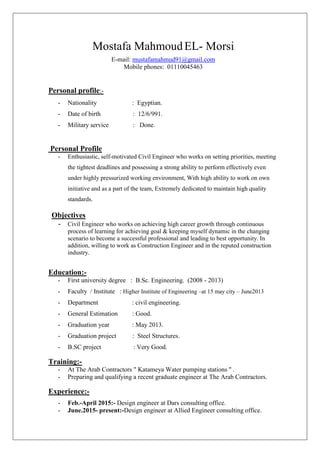 Mostafa MahmoudEL- Morsi
E-mail: mustafamahmud91@gmail.com
Mobile phones: 01110045463[
Personal profile:-
- Nationality : Egyptian.
- Date of birth : 12/6/991.
- Military service : Done.
Personal Profile
- Enthusiastic, self-motivated Civil Engineer who works on setting priorities, meeting
the tightest deadlines and possessing a strong ability to perform effectively even
under highly pressurized working environment, With high ability to work on own
initiative and as a part of the team, Extremely dedicated to maintain high quality
standards.
Objectives
- Civil Engineer who works on achieving high career growth through continuous
process of learning for achieving goal & keeping myself dynamic in the changing
scenario to become a successful professional and leading to best opportunity. In
addition, willing to work as Construction Engineer and in the reputed construction
industry.
Education:-
- First university degree : B.Sc. Engineering. (2008 - 2013)
- Faculty / Institute : Higher Institute of Engineering Cat 15 may city C June2013
- Department : civil engineering.
- General Estimation : Good.
- Graduation year : May 2013.
- Graduation project : Steel Structures.
- B.SC project : Very Good.
[[
Training:-
- At The Arab Contractors " Katameya Water pumping stations " .
- Preparing and qualifying a recent graduate engineer at The Arab Contractors.
Experience:-
- Feb.-April 2015:- Design engineer at Dars consulting office.
- June.2015- present:-Design engineer at Allied Engineer consulting office.
 