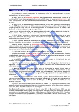 Comptabilité de gestion 1 Introduction à l’analyse des coûts
Leçon 0101C introduction analyse des coûts.doc 2/5
Bernard AUGE – Alexandre VERNHET
2 - Point de vue historique
D’un point de vue historique, l’évolution de l’analyse des coûts peut être appréhendée au travers
de l'ajustement de sa terminologie.
Au début, il y a eu la comptabilité industrielle, avec l’apparition des manufactures, à partir de la
moitié du XVII
e
siècle et puis, plus particulièrement, au XIX
e
siècle. Le calcul du coût de revient a fait
alors son apparition avec des critères de compétitivité dans les prix liés aussi à la diversification des
produits.
Au début du XX
e
, le taylorisme fait son apparition avec le courant de l’Organisation Scientifique du
Travail (OST). L’environnement est stable, les structures sont constituées d’hiérarchies simples. C’est
une économie de l’Offre avec des produits standardisés. On recherche le produit au meilleur coût
(critère de performance) par une approche quantitative.
Taylor introduit la notion de norme, d'où l'idée de mesure des écarts et de la gestion des exceptions.
La surveillance à distance se substitue à la surveillance directe.
En 1915, GANTT propose un traitement des charges de structures qui deviendra par la suite
l'Imputation Rationnelle des Charges Fixes. Ce retraitement fut repris par le Colonel RIMALLHO, le
père du Plan Comptable Français.
En 1920, Général Motors va mensualiser ses budgets commerciaux, introduire des budgets
flexibles et accélérer la remontée des informations en vue d’une production rapide des informations.
Dans les années 1940-1950, la comptabilité analytique d’exploitation est apparue, adaptée au
secteur tertiaire, avec, notamment, le calcul des coûts des Services ainsi que la mesure de la
performance du responsable qui peut agir sur les coûts en améliorant le processus qu'il dirige. Style
de management et d'animation des Ressources.
En 1965, mise en œuvre de la formalisation des liens entre le Contrôle et la Stratégie.
Dans les années 1990, la comptabilité de Gestion est apparue, un instrument d’aide à la décision
et au pilotage, c’est la comptabilité managériale. Elle est de conception anglo-saxonne. Le cost
managing devient le management accounting.
La comptabilité de gestion permet d'informer les différents acteurs de l'entreprise, à tous les
niveaux, sur l'évolution des différents indicateurs de l'activité.
Aujourd’hui c’est la recherche de critères qualitatifs qui prime. Il s’agit d’une économie de la
Demande. La valeur du produit est appréciée par le client. La gestion des coûts s’opère par le coût
cible (target costing).
Le National Accounting Association (NAA) définit la comptabilité de gestion comme étant le
processus d'identification, de mesure, d'accumulation, de préparation, d'interprétation et de
communication de l'information financière utilisée par le management pour planifier, évaluer et
contrôler au sein d'une organisation et pour garantir l'usage approprié et la responsabilité des
ressources.
Le principe du coût complet repose sur le modèle Taylorien dans un environnement stable, au
sein d'une organisation simple et pour une production standardisée de longue série. Les Coûts de
Productions étaient répartis alors de l'ordre de 80% pour les Charges Directes et 20% pour les
Charges Indirectes.
Aujourd'hui, l'environnement est devenu turbulent et instable. Les organisations sont de plus en
plus complexes. Les produits sont différenciés et constitués de petites séries. Des critères nouveaux
de qualité, délais et coût de production ont été intégrés.
Les Coûts de Productions sont désormais répartis entre 40% de Charges Directes (30% pour les
matières premières MP et 10% pour la main d’œuvre dite directe MOD) et 60% de Charges Indirectes
(principalement les dépenses de Recherche et Développement R&D et de Marketing MKG). Face à ce
constat, un modèle de coût complet à base d’activité (ou méthode ABC : Activity Base Costing) à été
développé.
 
