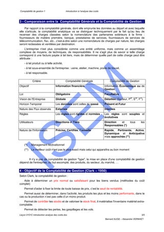 Comptabilité de gestion 1 Introduction à l’analyse des coûts
Leçon 0101C introduction analyse des coûts.doc 3/5
Bernard AUGE – Alexandre VERNHET
3 - Comparaison entre la Comptabilité Générale et la Comptabilité de Gestion :
Par rapport à la comptabilité générale, dont elle emprunte les données au départ et avec laquelle
elle s'articule, la comptabilité analytique va se distinguer techniquement par le fait qu'au lieu de
recenser des charges classées selon la nomenclature des partenaires extérieurs à la firme :
fournisseurs de matière première, banque, prestataires de services, fournisseurs de services de
télécommunication, fisc, etc., c'est-à-dire selon une nomenclature de charges par nature, les charges
seront reclassées et ventilées par destination.
L'entreprise n'est plus considérée comme une entité uniforme, mais comme un assemblage
complexe de moyens, de techniques, de responsabilités. Il ne s'agit plus de savoir si telle charge
correspond à une facture payée à tel tiers, mais de déterminer quelle part de cette charge peut être
attribuée :
- à tel produit ou à telle activité,
- à tel sous-ensemble de l'entreprise : usine, atelier, machine, poste de travail,
- à tel responsable.
Critère Comptabilité Générale Comptabilité de Gestion
Objectif Information financière Information Économique ou de
Gestion
Loi Obligatoire Facultative
Vision de l'Entreprise Globale Détaillée (Secteur, P
dt
, S
ce
, F
ct
)
Horizon Temporel Les données sont celles du passé Présent et Futur
Nature des Flux observés Externes Internes
Règles Les règles sont rigides et normées Les règles sont souples et
évolutives
Utilisateurs Directions et Tiers Direction et tous les
Responsables (*)
Nature de l'Information Précise, Certifiée, Formelle Rapide, Pertinente, Active,
Dynamique et Anticipative
mais approchée (**)
(*) Management Motivationnel
(**) Le meilleur coût n'est pas le plus exact mais celui qui apparaîtra au bon moment
Il n'y a pas de comptabilité de gestion "type", la mise en place d'une comptabilité de gestion
dépend de l'entreprise, du but escompté, des produits, du secteur, du marché, …
4 - Objectif de la Comptabilité de Gestion (Clark – 1950)
Selon Clark, la comptabilité de gestion :
Aide à déterminer un prix normal ou satisfaisant pour les biens vendus (méthodes du coût
complet)
Permet d'aider à fixer la limite de toute baisse de prix, c’est le seuil de rentabilité.
Permet aussi de déterminer, dans l’activité, les produits les plus et les moins performants, dans le
cas ou la production n’est pas celle d’un mono produit.
Permet de contrôler les stocks et de valoriser le stock final, il matérialise l'inventaire matériel extra-
comptable.
Permet de détecter les pertes, les gaspillages et les vols.
 