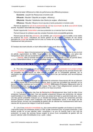Comptabilité de gestion 1 Introduction à l’analyse des coûts
Leçon 0101C introduction analyse des coûts.doc 4/5
Bernard AUGE – Alexandre VERNHET
Permet de tester l’efficience le critère de performance des différents processus :
Economie : acquérir les Ressources à moindre coût
Efficacité : Résultat / Objectifs (en anglais : efficiency)
Effectivité : Résultat / Satisfaction des Clients (en anglais : effectivness)
Efficience : Résultat / Moyens mis en œuvres (c’est la production à moindre coût)
Permet de séparer le coût de la productivité du coût du sous-emploi ou de la sous-activité d’une
activité. Imputation rationnelle des charges (coûts) fixes.
Étudie l’opportunité d’externaliser une sous production ou un service fourni en interne.
Permet d'assurer la cohésion avec les comptes financiers de la comptabilité générale.
Permet aussi de faire des prévisions, de contrôler, par comparaison, avec la réalité, et de mettre
en évidence les écarts, indicateurs de bonne gestion ou de malaise. L’analyse de ces écarts
permettra de corriger les résultats tant en aval, au niveau de la production qu’en amont, au niveau de
l’établissement des prévisions.
Si l’analyse des écarts dévoile un écart défavorable il peut y avoir deux origines :
- Externes, liées à l’environnement de l’entreprise. Par exemple l’augmentation du prix du brut
de pétrole, augmentation du SMIC, l’augmentation des prélèvements obligatoires, une grève des
transporteurs (bien cela soit accidentel donc à écarter dans l’analyse du contrôleur de gestion), …
- Internes, liées à l’activité intrinsèque de l’entreprise. Par exemple un taux de pannes élevé,
un taux d’absentéisme élevé, un taux de gaspillage élevé, … management inefficace, …
5 - Dans certains cas, la tenue d’une comptabilité de gestion est obligatoire :
A - Pour des entreprises qui ont une activité dont le processus de production d’un produit unitaire
dépasse la période d’un exercice civil ou fiscal, soit un an. Ceci est exigé par les services fiscaux afin
de compléter les informations du bilan annuel, produites par la comptabilité générale, par la
valorisation des en-cours et livraisons à soi-même. Ceci est le cas, par exemple, pour les entreprises
de BTP.
B - Pour des activités à l’étranger qui nécessitent la contraction d’assurances afin de se prémunir
de certains risques liés à l’environnement externe, dans un pays peu accueillant par exemple, qui ne
peuvent pas être maîtrisés par la société. La COFACE (COmpagnie Française d’Assurance pour le
Commerce Extérieur) couvre ce genre de risques. Pour cela, il faut obligatoirement produire une
comptabilité de gestion afin de valoriser les pertes si le risque se produit.
C - Lors de la valorisation des frais de Recherche & Développement dans l’actif du bilan d’une
entreprise ("activation" des frais). Ceci est possible uniquement lorsque ces recherches, de natures
expérimentales et non fondamentales, sont dans une phase terminale ou quasi-terminale avec, donc,
une très grande probabilité d’aboutir sur un résultat économique. Comme ces recherches prennent
souvent plusieurs années avant d’atteindre une phase d’exploitation active, il est exigé, par les
services fiscaux, de tenir une comptabilité de gestion afin de valoriser les investissements selon leurs
natures afin de pouvoir les intégrer à l’actif de la société.
D - Lors d’une production immobilisée ou, plus communément appelée une livraison à soi-même,
c’est-à-dire lorsqu’une entreprise produit un bien qu’elle consomme pour sa propre production. Il est
évident qu’elle ne va pas valoriser cette « acquisition » au prix du marché mais à son coût de
production. Là aussi, les services fiscaux exigent la tenue d’une comptabilité de gestion afin de
pouvoir valoriser cette immobilisation à sa « juste » valeur.
 